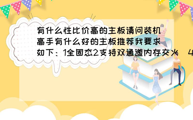 有什么性比价高的主板请问装机高手有什么好的主板推荐我要求如下：1全固态2支持双通道内存交火（4条内存条）3英特尔芯片,最高要支持4核4要支持9600GT或以上的显卡（不能浪费）大概2手