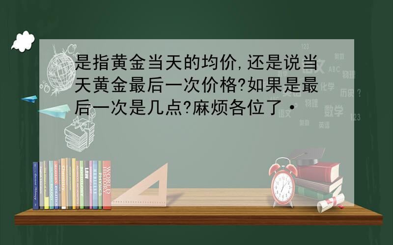 是指黄金当天的均价,还是说当天黄金最后一次价格?如果是最后一次是几点?麻烦各位了·