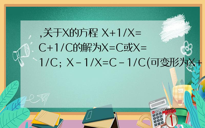 ,关于X的方程 X+1/X=C+1/C的解为X=C或X=1/C; X-1/X=C-1/C(可变形为X+-1/X=C+-1/C)的解为X=C或X=-1/C;X+2/X=C+2/C的解为X=C或X=2/C;X+3/X=C+3/X的解为X=C或X=3/C;.可以看出：方程的左边是未知数与其倒数的倍数的和,方