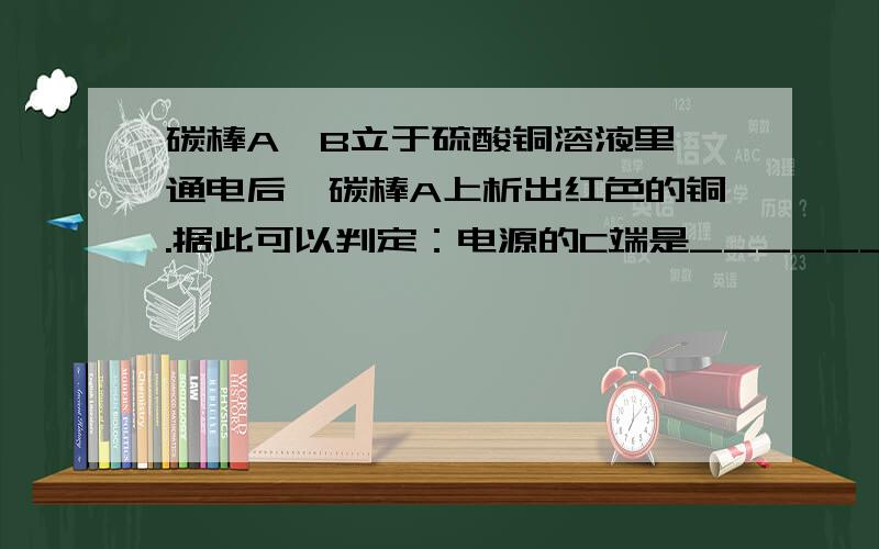 碳棒A、B立于硫酸铜溶液里,通电后,碳棒A上析出红色的铜.据此可以判定：电源的C端是______极.在导线BD