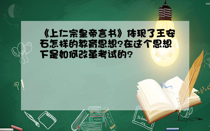 《上仁宗皇帝言书》体现了王安石怎样的教育思想?在这个思想下是如何改革考试的?