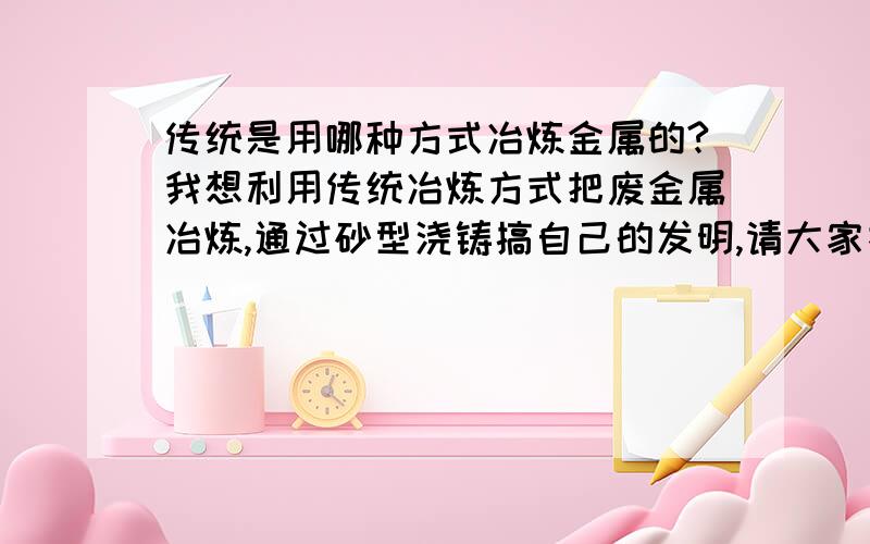 传统是用哪种方式冶炼金属的?我想利用传统冶炼方式把废金属冶炼,通过砂型浇铸搞自己的发明,请大家指教!