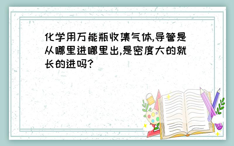 化学用万能瓶收集气体,导管是从哪里进哪里出,是密度大的就长的进吗?