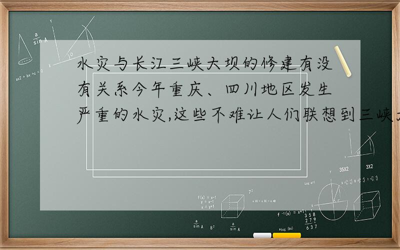 水灾与长江三峡大坝的修建有没有关系今年重庆、四川地区发生严重的水灾,这些不难让人们联想到三峡大坝的修建是否给上游地区带来的灾难,三峡水电站的修建是对还是错呢?希望专家或学