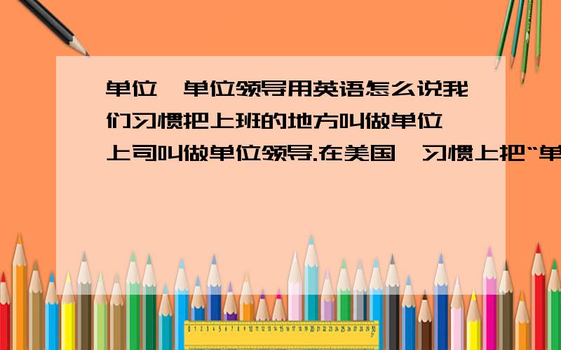 单位、单位领导用英语怎么说我们习惯把上班的地方叫做单位,上司叫做单位领导.在美国,习惯上把“单位”和“单位领导”叫做什么?