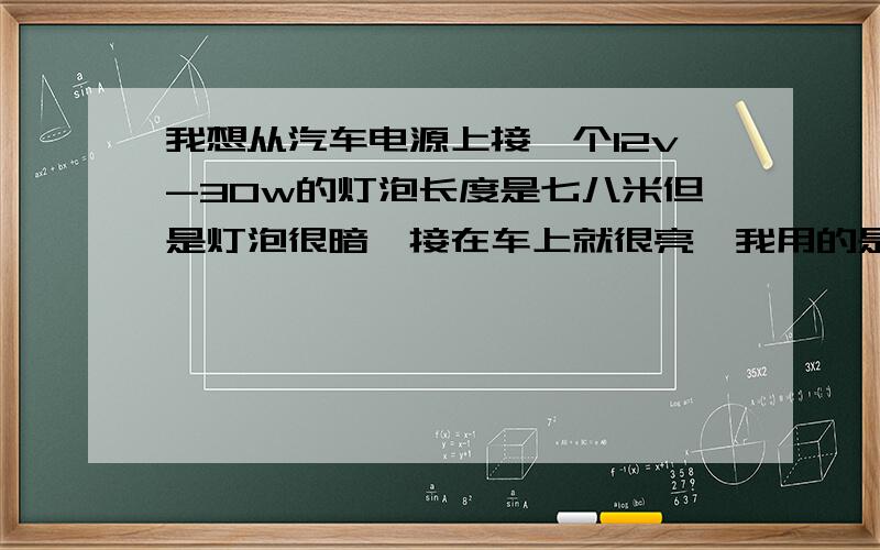 我想从汽车电源上接一个12v-30w的灯泡长度是七八米但是灯泡很暗,接在车上就很亮,我用的是电话线,就是较细的那种,是不是要用别的线什么?怎样可以象直接接在车上那样亮？