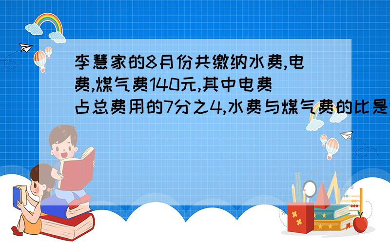 李慧家的8月份共缴纳水费,电费,煤气费140元,其中电费占总费用的7分之4,水费与煤气费的比是1比3,小红家8月份应缴水费、电费、煤气费各多少元?