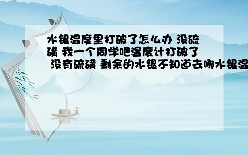 水银温度里打破了怎么办 没硫磺 我一个同学吧温度计打破了 没有硫磺 剩余的水银不知道去哪水银温度里打破了怎么办 没硫磺我一个同学吧温度计打破了 没有硫磺 剩余的水银不知道去哪了