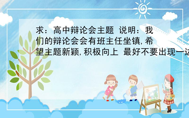 求：高中辩论会主题 说明：我们的辩论会会有班主任坐镇,希望主题新颖,积极向上 最好不要出现一边倒的现象,是个值得辩一辩的话题,老掉牙的 先谢谢你了.