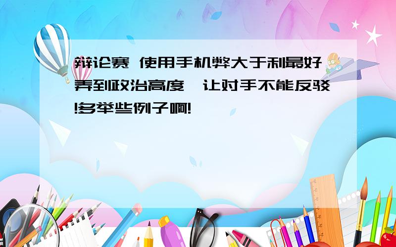 辩论赛 使用手机弊大于利最好弄到政治高度,让对手不能反驳!多举些例子啊!