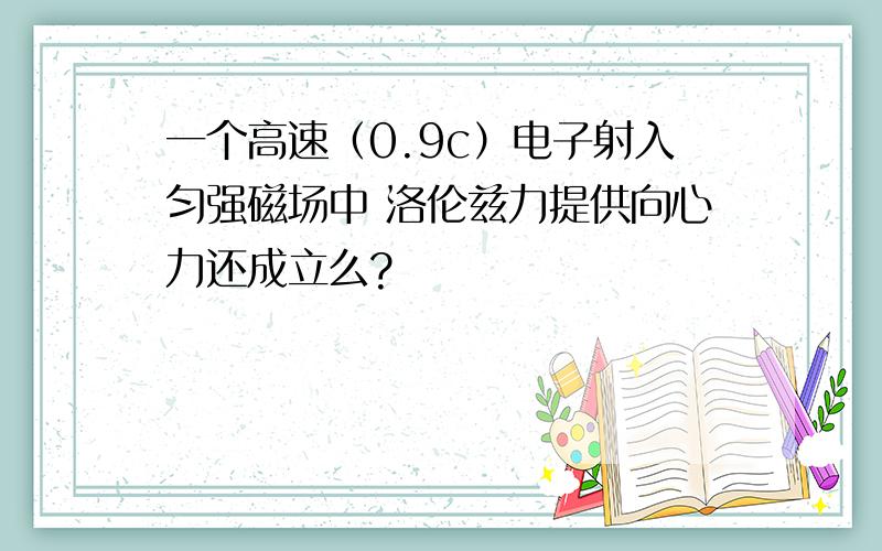 一个高速（0.9c）电子射入匀强磁场中 洛伦兹力提供向心力还成立么?