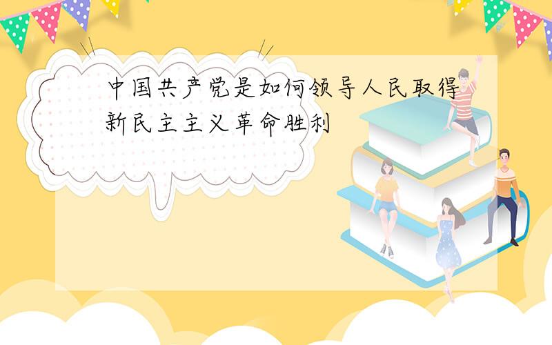 中国共产党是如何领导人民取得新民主主义革命胜利