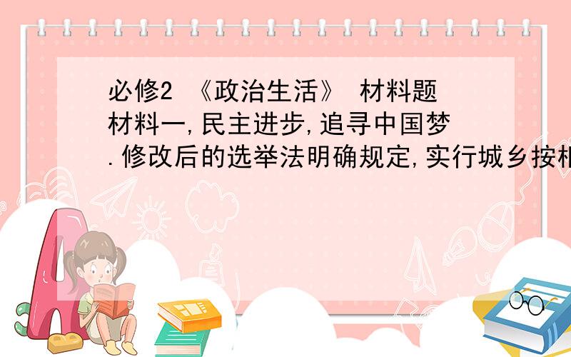 必修2 《政治生活》 材料题材料一,民主进步,追寻中国梦.修改后的选举法明确规定,实行城乡按相同人口比例选举全国人民人大代表.无上届相比,十二届全国人大代表中来自一线工人,农民代表