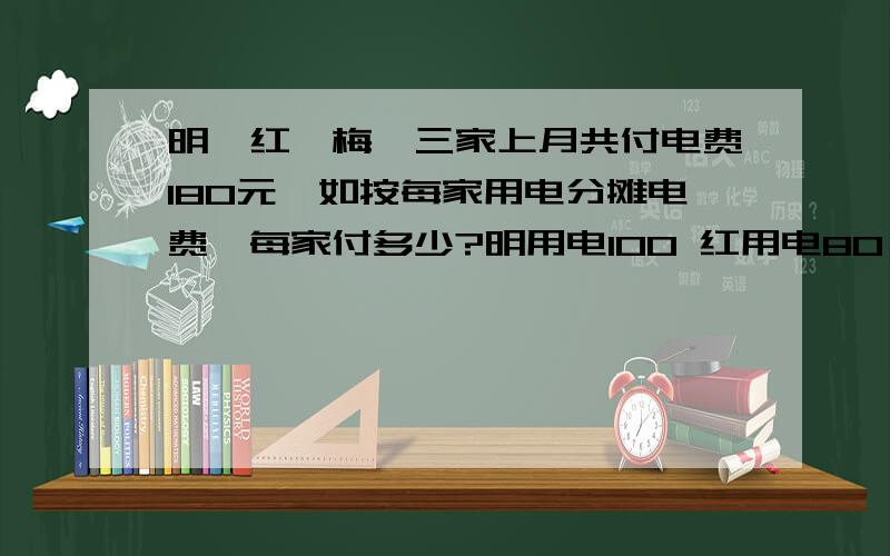 明、红、梅,三家上月共付电费180元,如按每家用电分摊电费,每家付多少?明用电100 红用电80 梅用电60