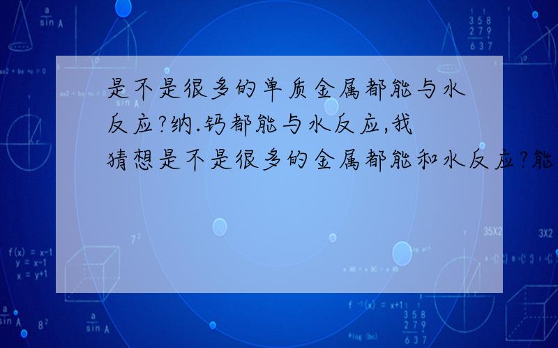 是不是很多的单质金属都能与水反应?纳.钙都能与水反应,我猜想是不是很多的金属都能和水反应?能和水反应的大都有什么?铜怎么就不能和水反应?