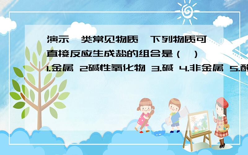 演示一类常见物质,下列物质可直接反应生成盐的组合是（ ）1.金属 2碱性氧化物 3.碱 4.非金属 5.酸性氧化物 6.酸A只有123 B只有146C只有256 D全部