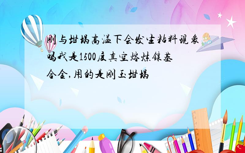 刚与坩埚高温下会发生粘料现象吗我是1500度真空熔炼镍基合金,用的是刚玉坩埚