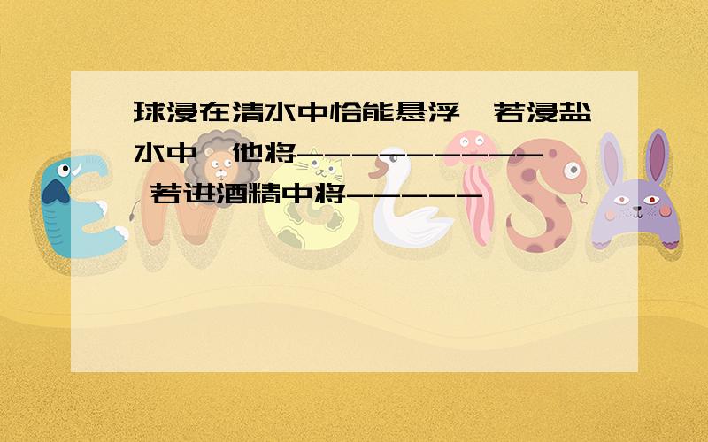 球浸在清水中恰能悬浮,若浸盐水中,他将--------- 若进酒精中将-----