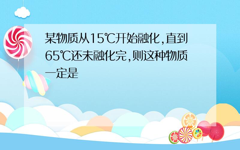 某物质从15℃开始融化,直到65℃还未融化完,则这种物质一定是