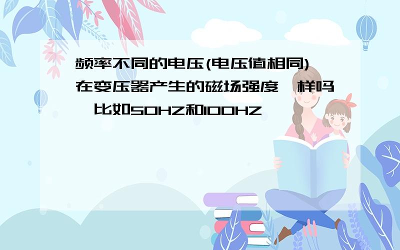 频率不同的电压(电压值相同)在变压器产生的磁场强度一样吗,比如50HZ和100HZ