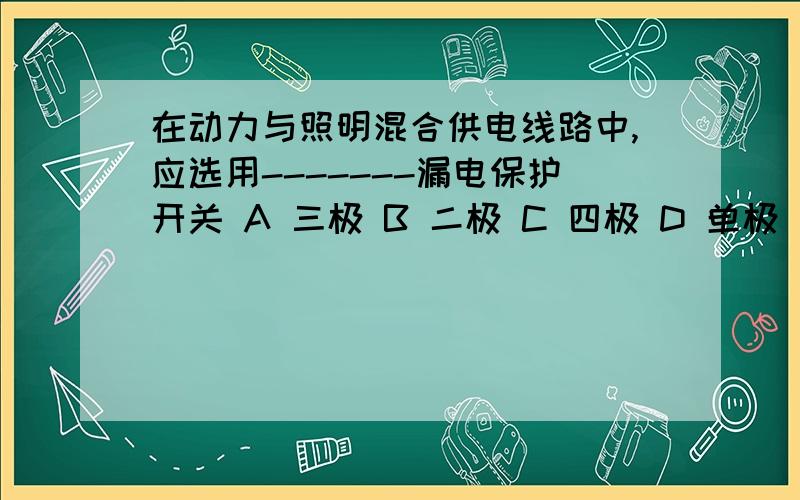 在动力与照明混合供电线路中,应选用-------漏电保护开关 A 三极 B 二极 C 四极 D 单极