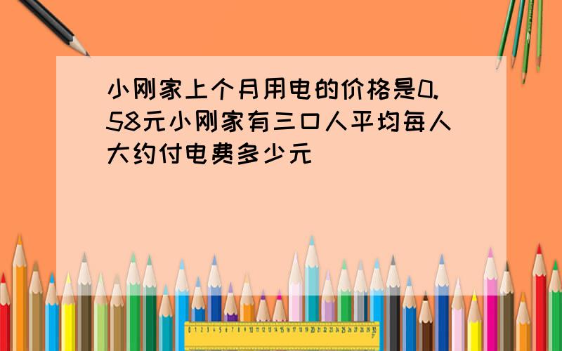 小刚家上个月用电的价格是0.58元小刚家有三口人平均每人大约付电费多少元