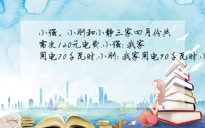 小强、小刚和小静三家四月份共需交120元电费.小强：我家用电70千瓦时.小刚：我家用电90千瓦时.小静：我家用电80千瓦时.如果你负责收电费,每家应收多少元钱?