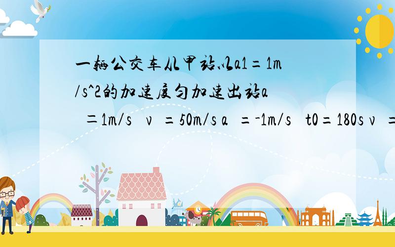 一辆公交车从甲站以a1=1m/s^2的加速度匀加速出站a₁＝1m／s² v₁=50m／s a₂=-1m／s² t0=180s v₂=60m／s