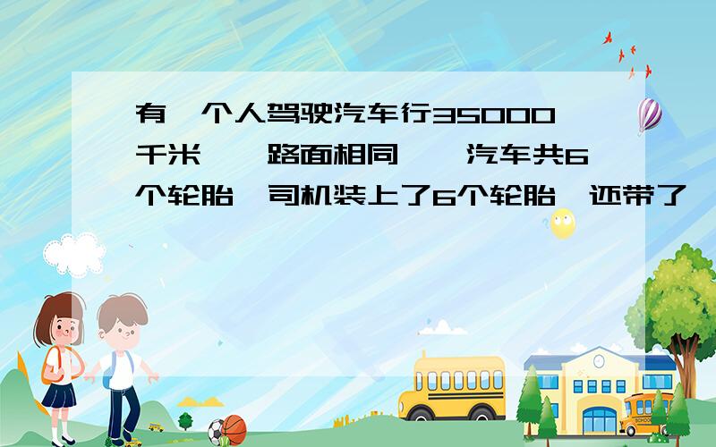 有一个人驾驶汽车行35000千米,【路面相同】,汽车共6个轮胎,司机装上了6个轮胎,还带了一个备用胎要让7个轮胎磨的程度相同,司机有规的把7个轮胎轮流使用,到终点时,每个轮胎各行多少千米