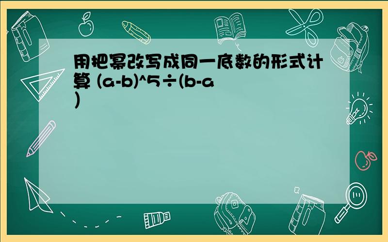 用把幂改写成同一底数的形式计算 (a-b)^5÷(b-a）²