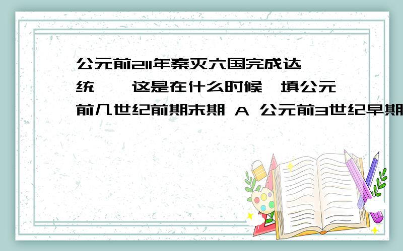 公元前211年秦灭六国完成达统一,这是在什么时候,填公元前几世纪前期末期 A 公元前3世纪早期 B公元前3世纪晚期C 公元前2世纪早起 D公元前2世纪晚期