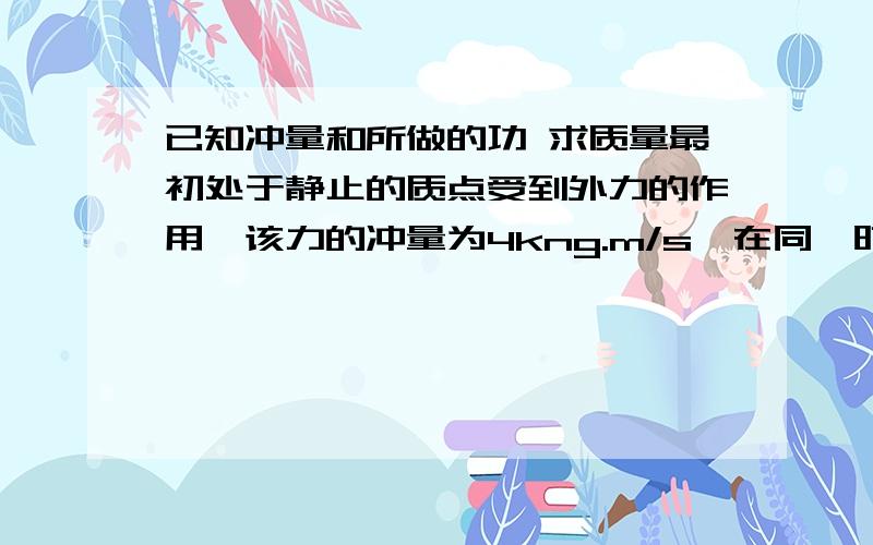 已知冲量和所做的功 求质量最初处于静止的质点受到外力的作用,该力的冲量为4kng.m/s,在同一时间间隔内,该力所做的功是2J.问该质点的质量.