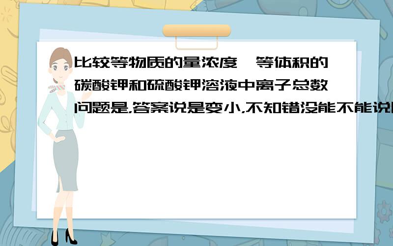 比较等物质的量浓度、等体积的碳酸钾和硫酸钾溶液中离子总数问题是，答案说是变小，不知错没能不能说因为碳酸根与氢离子结合使之变小呢