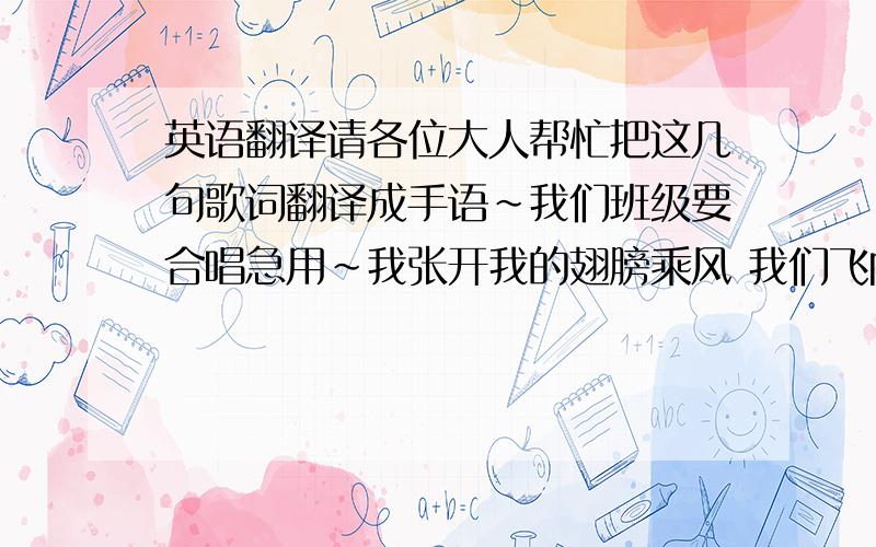 英语翻译请各位大人帮忙把这几句歌词翻译成手语~我们班级要合唱急用~我张开我的翅膀乘风 我们飞向更远地方一路上有你陪伴 给我力量梦 是倔强的乐章风 吹不熄眼泪的光芒一路上有你陪