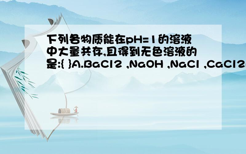 下列各物质能在pH=1的溶液中大量共存,且得到无色溶液的是:{ }A.BaCl2 ,NaOH ,NaCl ,CaCl2B.Mg{NO3}2 ,KNO3 ,NaCl ,ZNSO4C.CuSO4 ,KCl ,NaSO4 ,NaNO3D.BaCl2 ,CaCl2,Al{NO3}3 ,Na2SO4pH=1是强酸,在强酸中能大量共存是什么意思?