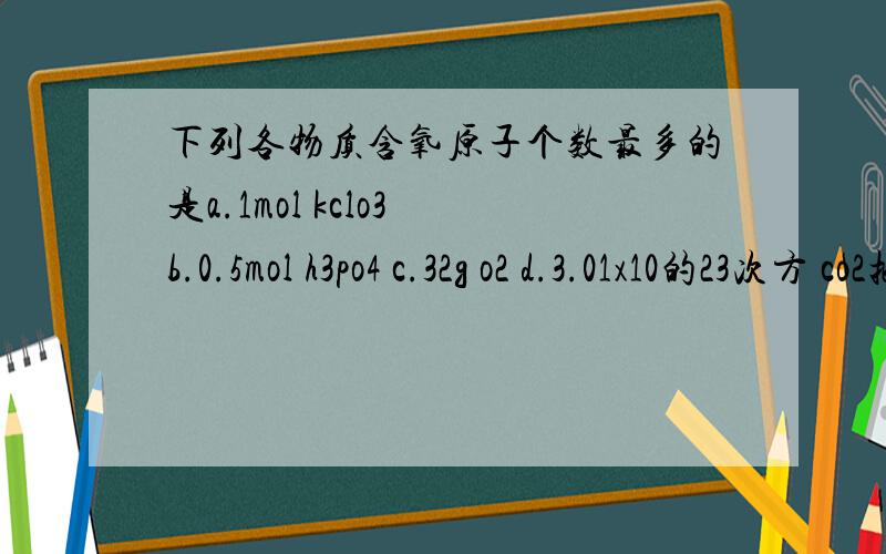 下列各物质含氧原子个数最多的是a.1mol kclo3 b.0.5mol h3po4 c.32g o2 d.3.01x10的23次方 co2把各选项的氧原子数分别求出来!