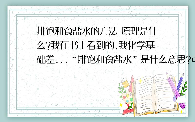 排饱和食盐水的方法 原理是什么?我在书上看到的.我化学基础差...“排饱和食盐水”是什么意思?可以收集什么气体呀?什么情况下用?