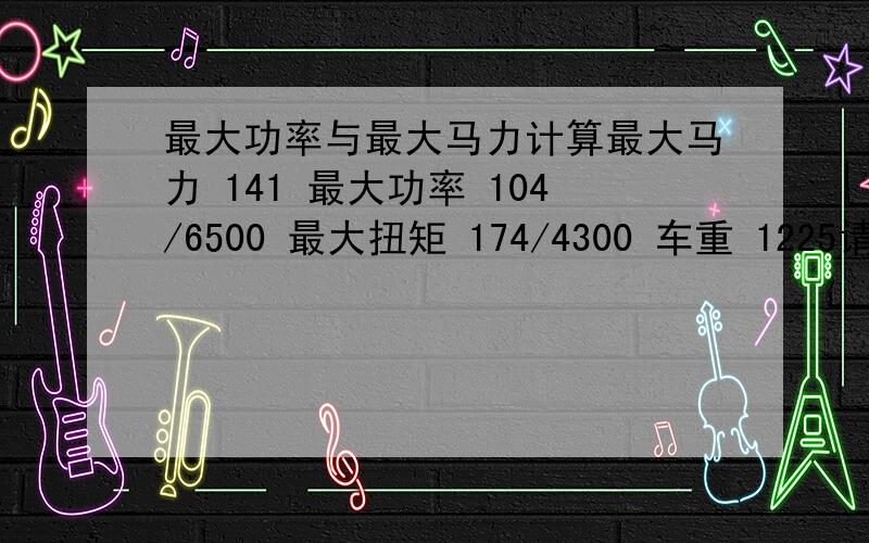 最大功率与最大马力计算最大马力 141 最大功率 104/6500 最大扭矩 174/4300 车重 1225请帮忙例个计算公式吧,便于理解.比方说,这车耗不耗油,什么1马力=0.746 然后又是什么要乘以0.73 我都晕了,大过