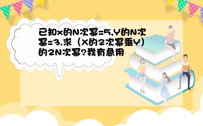 已知x的N次幂=5,Y的N次幂=3.求（X的2次幂乘Y）的2N次幂?我有急用