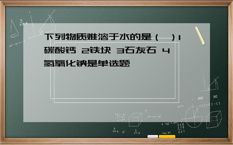 下列物质难溶于水的是（ ）1碳酸钙 2铁块 3石灰石 4氢氧化钠是单选题