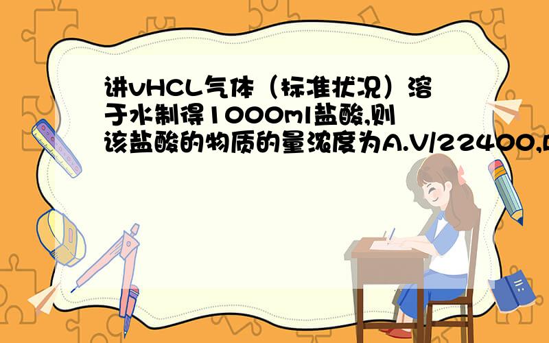 讲vHCL气体（标准状况）溶于水制得1000ml盐酸,则该盐酸的物质的量浓度为A.V/22400,B.1000V/22.4,C.V/22.4,D.V/11.2.单位都为mol L-1