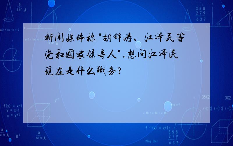 新闻媒体称“胡锦涛、江泽民等党和国家领导人”,想问江泽民现在是什么职务?