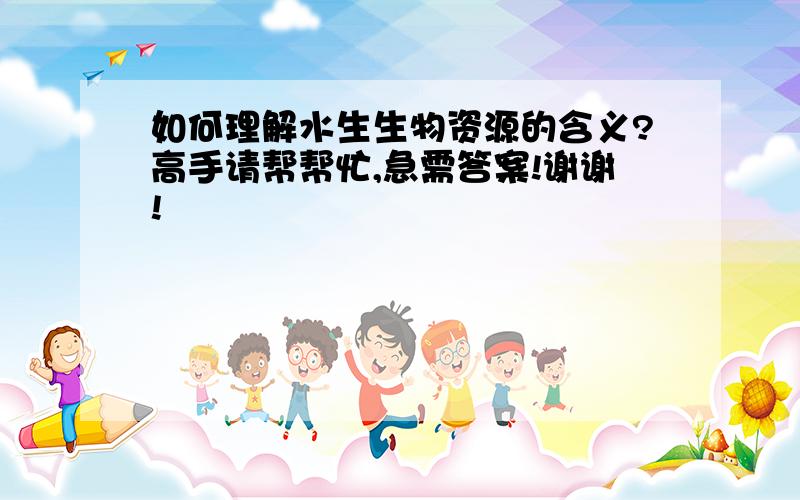 如何理解水生生物资源的含义?高手请帮帮忙,急需答案!谢谢!