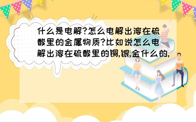 什么是电解?怎么电解出溶在硫酸里的金属物质?比如说怎么电解出溶在硫酸里的铜,银,金什么的,