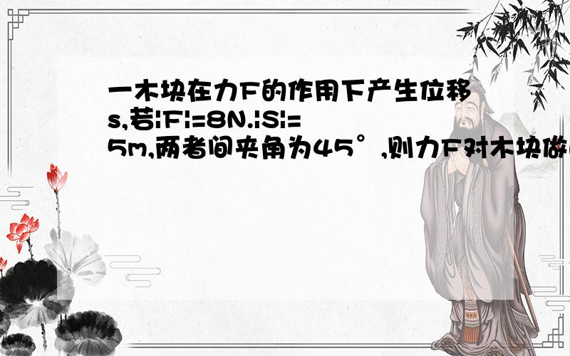 一木块在力F的作用下产生位移s,若|F|=8N.|S|=5m,两者间夹角为45°,则力F对木块做的功等于?