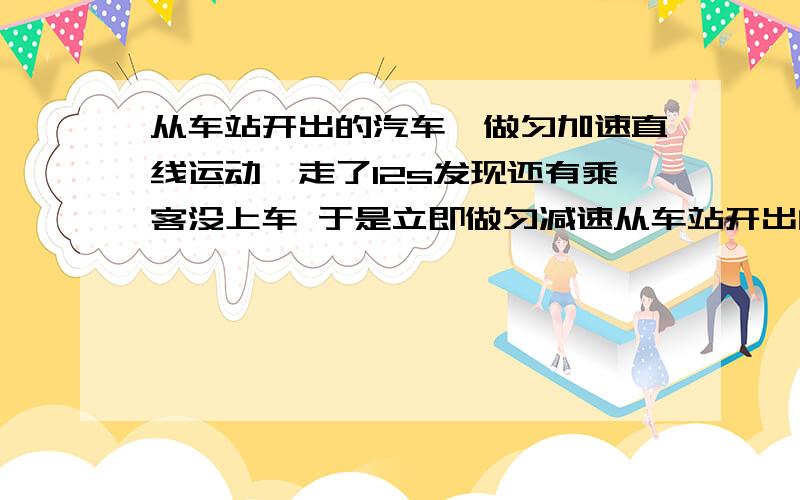 从车站开出的汽车,做匀加速直线运动,走了12s发现还有乘客没上车 于是立即做匀减速从车站开出的汽车,做匀加速直线运动,走了12s发现还有乘客没上车 于是立即做匀减速运动至停车.汽车从开