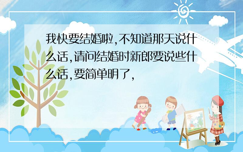 我快要结婚啦,不知道那天说什么话,请问结婚时新郎要说些什么话,要简单明了,