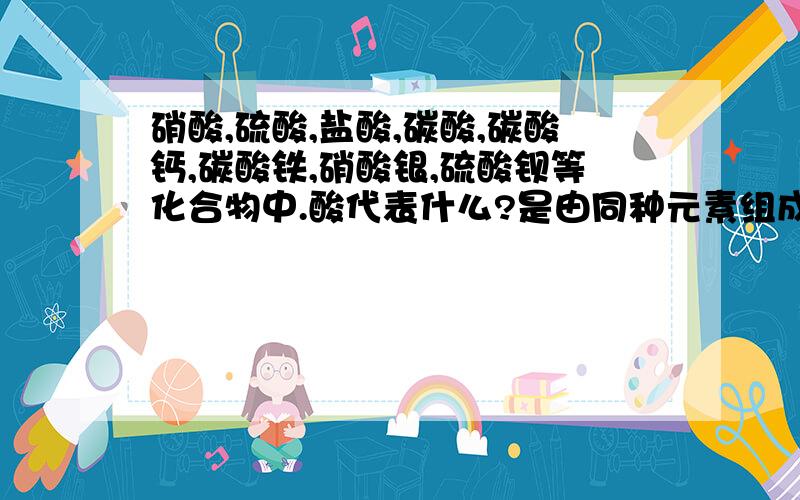 硝酸,硫酸,盐酸,碳酸,碳酸钙,碳酸铁,硝酸银,硫酸钡等化合物中.酸代表什么?是由同种元素组成的吗?该怎样分辨呢?