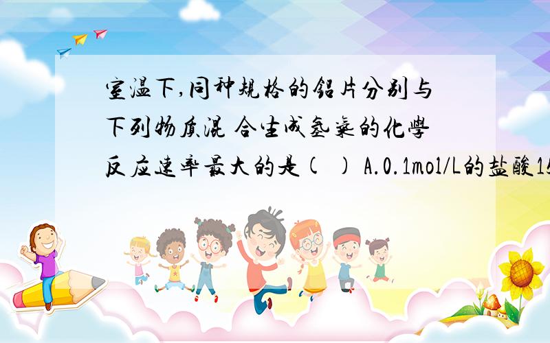 室温下,同种规格的铝片分别与下列物质混 合生成氢气的化学反应速率最大的是( ) A.0.1mol/L的盐酸15mL B.室温下,同种规格的铝片分别与下列物质混合生成氢气的化学反应速率最大的是( )A.0.1mol/L