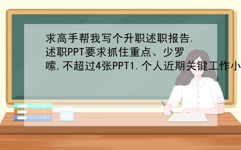 求高手帮我写个升职述职报告.述职PPT要求抓住重点、少罗嗦,不超过4张PPT1.个人近期关键工作小结 2.个人优缺点分析 3、困扰问题或合理化建议 4.下一步工作计划